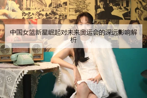 中国女篮新星崛起对未来奥运会的深远影响解析
